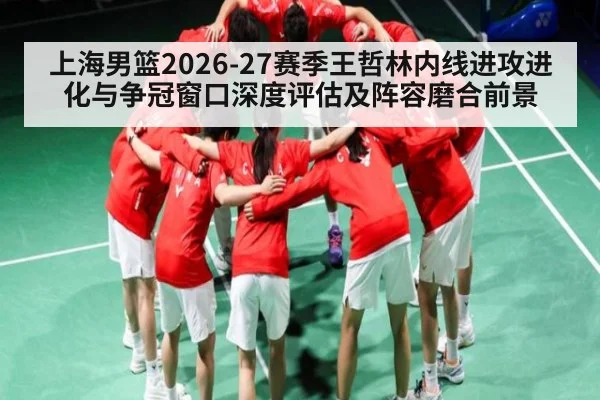 上海男篮2026-27赛季王哲林内线进攻进化与争冠窗口深度评估及阵容磨合前景